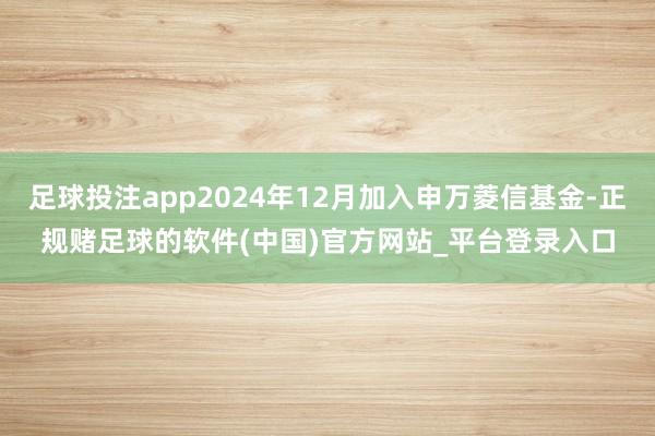 足球投注app2024年12月加入申万菱信基金-正规赌足球的软件(中国)官方网站_平台登录入口