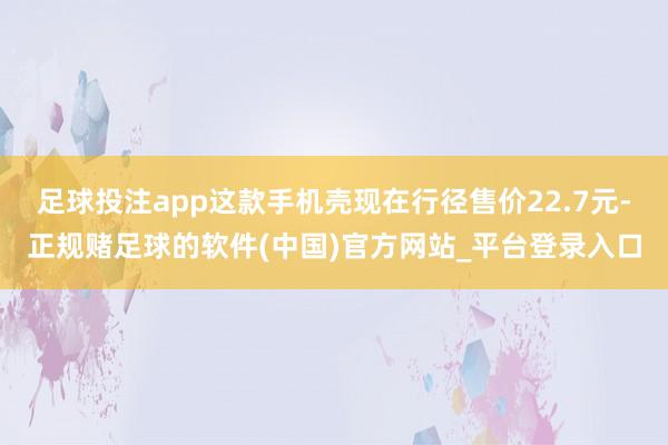 足球投注app这款手机壳现在行径售价22.7元-正规赌足球的软件(中国)官方网站_平台登录入口