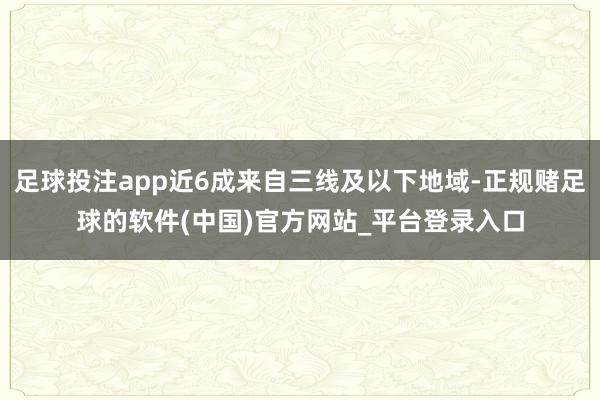 足球投注app近6成来自三线及以下地域-正规赌足球的软件(中国)官方网站_平台登录入口