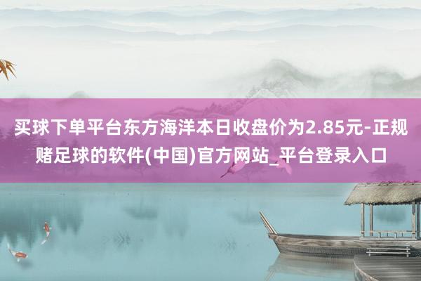 买球下单平台东方海洋本日收盘价为2.85元-正规赌足球的软件(中国)官方网站_平台登录入口