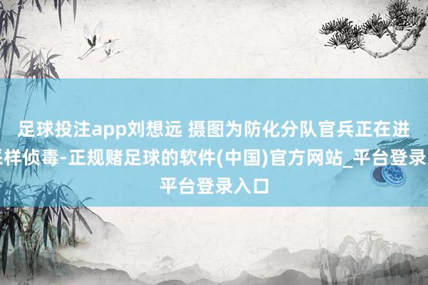 足球投注app刘想远 摄图为防化分队官兵正在进行采样侦毒-正规赌足球的软件(中国)官方网站_平台登录入口