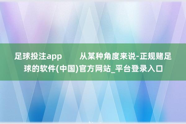 足球投注app        从某种角度来说-正规赌足球的软件(中国)官方网站_平台登录入口