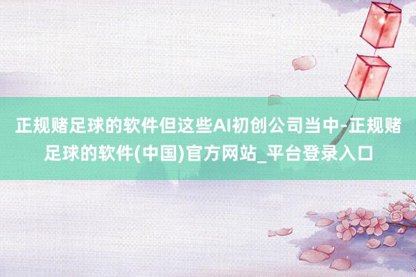 正规赌足球的软件但这些AI初创公司当中-正规赌足球的软件(中国)官方网站_平台登录入口