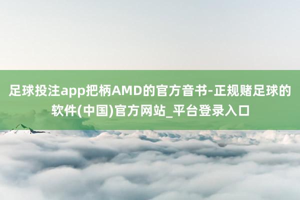足球投注app把柄AMD的官方音书-正规赌足球的软件(中国)官方网站_平台登录入口