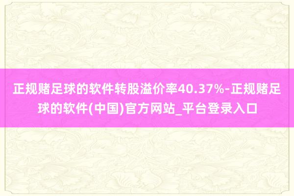 正规赌足球的软件转股溢价率40.37%-正规赌足球的软件(中国)官方网站_平台登录入口