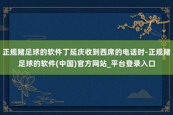 正规赌足球的软件丁延庆收到西席的电话时-正规赌足球的软件(中国)官方网站_平台登录入口