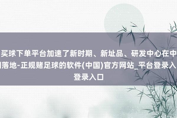 买球下单平台加速了新时期、新址品、研发中心在中国落地-正规赌足球的软件(中国)官方网站_平台登录入口