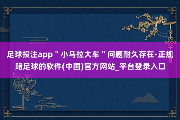 足球投注app"小马拉大车"问题耐久存在-正规赌足球的软件(中国)官方网站_平台登录入口