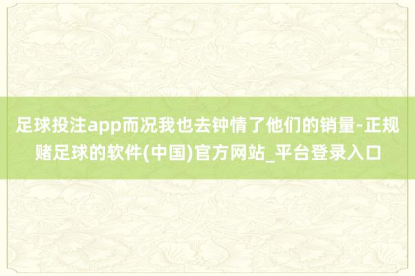 足球投注app而况我也去钟情了他们的销量-正规赌足球的软件(中国)官方网站_平台登录入口