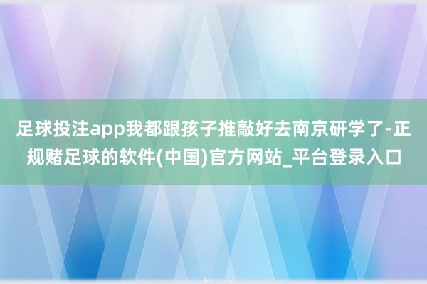 足球投注app我都跟孩子推敲好去南京研学了-正规赌足球的软件(中国)官方网站_平台登录入口