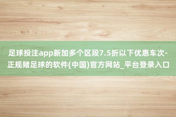 足球投注app新加多个区段7.5折以下优惠车次-正规赌足球的软件(中国)官方网站_平台登录入口