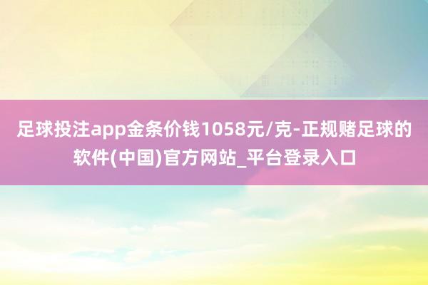 足球投注app金条价钱1058元/克-正规赌足球的软件(中国)官方网站_平台登录入口