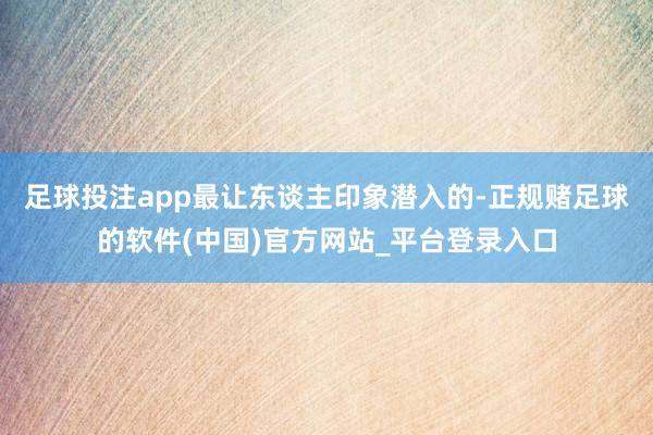足球投注app最让东谈主印象潜入的-正规赌足球的软件(中国)官方网站_平台登录入口