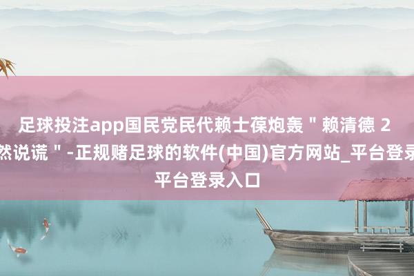 足球投注app国民党民代赖士葆炮轰＂赖清德 2 次公然说谎＂-正规赌足球的软件(中国)官方网站_平台登录入口