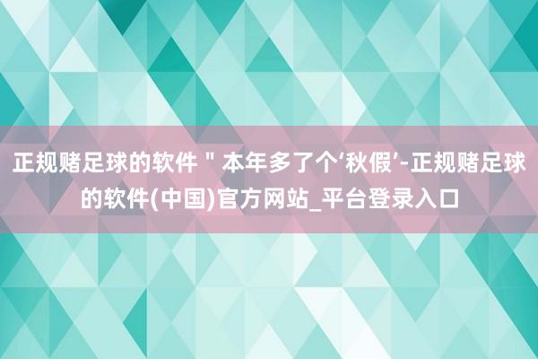 正规赌足球的软件"本年多了个‘秋假’-正规赌足球的软件(中国)官方网站_平台登录入口