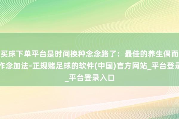 买球下单平台是时间换种念念路了:最佳的养生偶而不是作念加法-正规赌足球的软件(中国)官方网站_平台登录入口