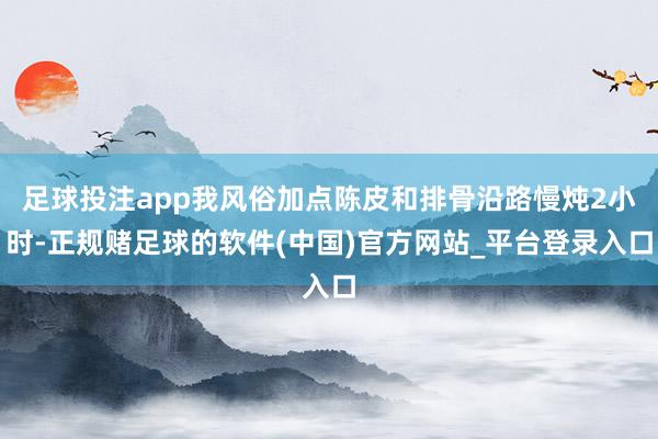 足球投注app我风俗加点陈皮和排骨沿路慢炖2小时-正规赌足球的软件(中国)官方网站_平台登录入口