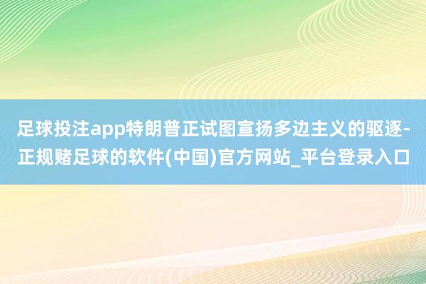 足球投注app特朗普正试图宣扬多边主义的驱逐-正规赌足球的软件(中国)官方网站_平台登录入口