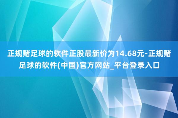 正规赌足球的软件正股最新价为14.68元-正规赌足球的软件(中国)官方网站_平台登录入口
