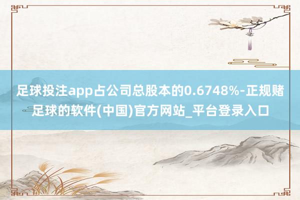 足球投注app占公司总股本的0.6748%-正规赌足球的软件(中国)官方网站_平台登录入口
