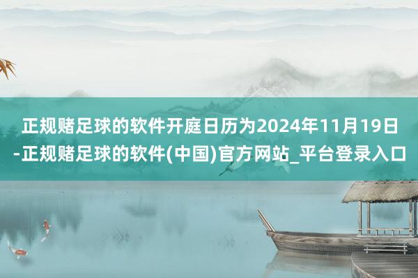 正规赌足球的软件开庭日历为2024年11月19日-正规赌足球的软件(中国)官方网站_平台登录入口