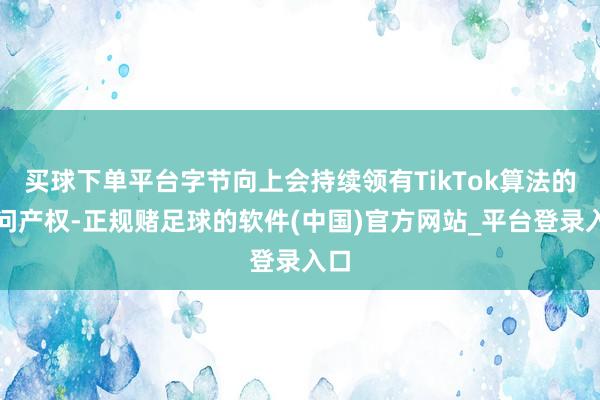 买球下单平台字节向上会持续领有TikTok算法的学问产权-正规赌足球的软件(中国)官方网站_平台登录入口