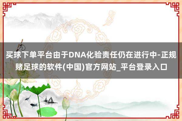 买球下单平台由于DNA化验责任仍在进行中-正规赌足球的软件(中国)官方网站_平台登录入口