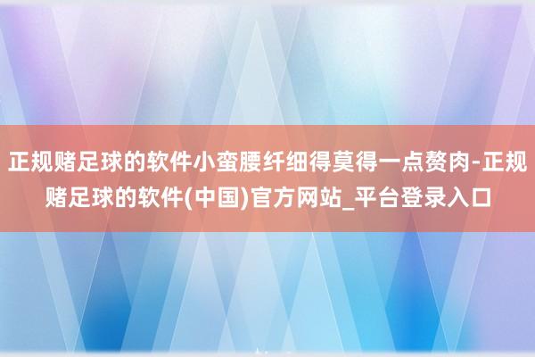 正规赌足球的软件小蛮腰纤细得莫得一点赘肉-正规赌足球的软件(中国)官方网站_平台登录入口