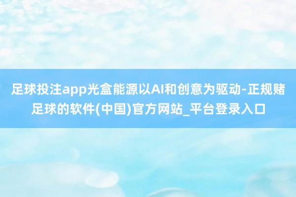 足球投注app光盒能源以AI和创意为驱动-正规赌足球的软件(中国)官方网站_平台登录入口