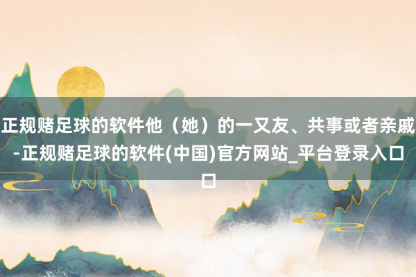 正规赌足球的软件他（她）的一又友、共事或者亲戚-正规赌足球的软件(中国)官方网站_平台登录入口