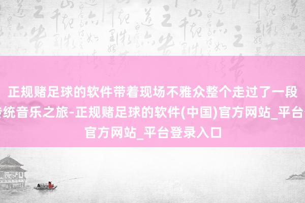 正规赌足球的软件带着现场不雅众整个走过了一段摇荡的传统音乐之旅-正规赌足球的软件(中国)官方网站_平台登录入口