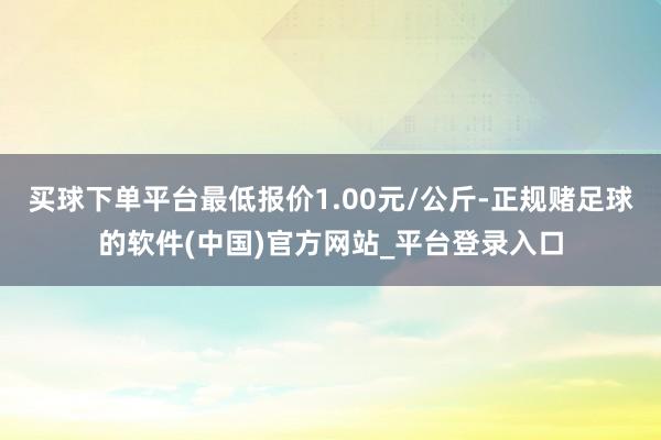 买球下单平台最低报价1.00元/公斤-正规赌足球的软件(中国)官方网站_平台登录入口