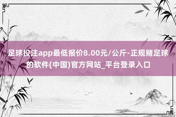 足球投注app最低报价8.00元/公斤-正规赌足球的软件(中国)官方网站_平台登录入口