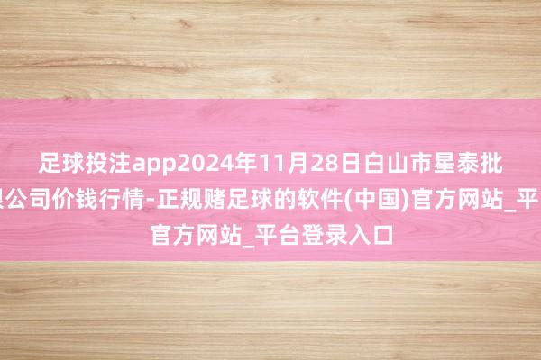 足球投注app2024年11月28日白山市星泰批发商场有限公司价钱行情-正规赌足球的软件(中国)官方网站_平台登录入口