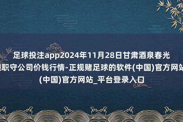 足球投注app2024年11月28日甘肃酒泉春光农居品商场有限职守公司价钱行情-正规赌足球的软件(中国)官方网站_平台登录入口