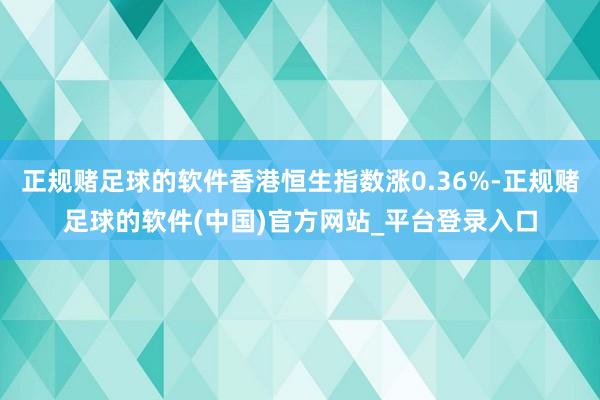 正规赌足球的软件香港恒生指数涨0.36%-正规赌足球的软件(中国)官方网站_平台登录入口