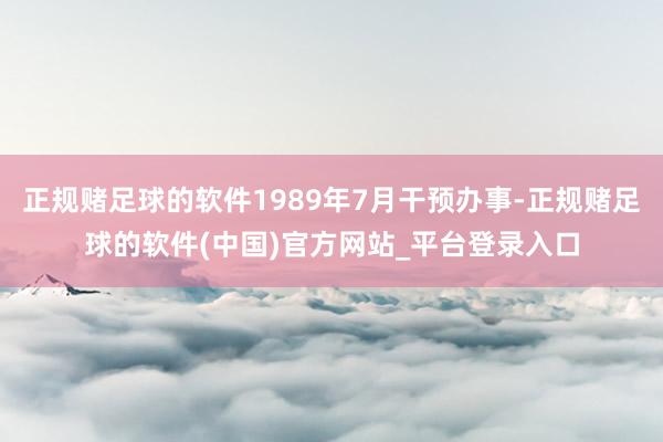 正规赌足球的软件1989年7月干预办事-正规赌足球的软件(中国)官方网站_平台登录入口