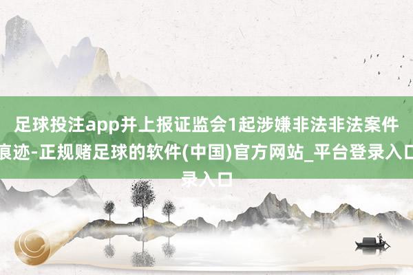足球投注app并上报证监会1起涉嫌非法非法案件痕迹-正规赌足球的软件(中国)官方网站_平台登录入口