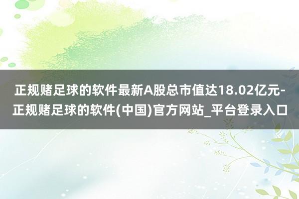 正规赌足球的软件最新A股总市值达18.02亿元-正规赌足球的软件(中国)官方网站_平台登录入口