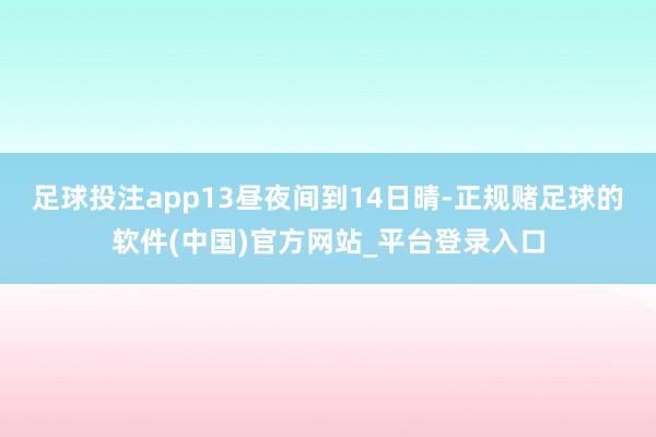 足球投注app13昼夜间到14日晴-正规赌足球的软件(中国)官方网站_平台登录入口