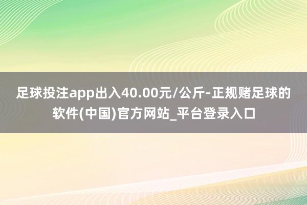 足球投注app出入40.00元/公斤-正规赌足球的软件(中国)官方网站_平台登录入口