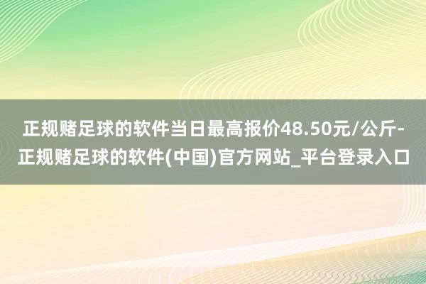 正规赌足球的软件当日最高报价48.50元/公斤-正规赌足球的软件(中国)官方网站_平台登录入口