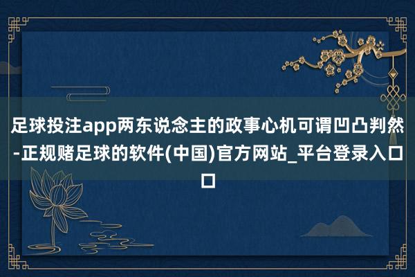 足球投注app两东说念主的政事心机可谓凹凸判然-正规赌足球的软件(中国)官方网站_平台登录入口