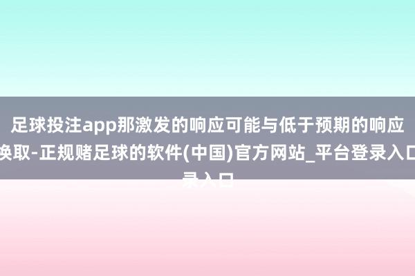 足球投注app那激发的响应可能与低于预期的响应换取-正规赌足球的软件(中国)官方网站_平台登录入口