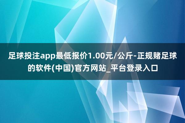 足球投注app最低报价1.00元/公斤-正规赌足球的软件(中国)官方网站_平台登录入口