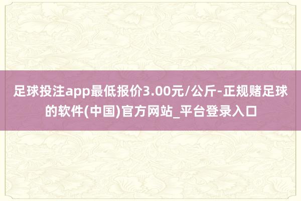 足球投注app最低报价3.00元/公斤-正规赌足球的软件(中国)官方网站_平台登录入口