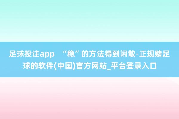 足球投注app   “稳”的方法得到闲散-正规赌足球的软件(中国)官方网站_平台登录入口
