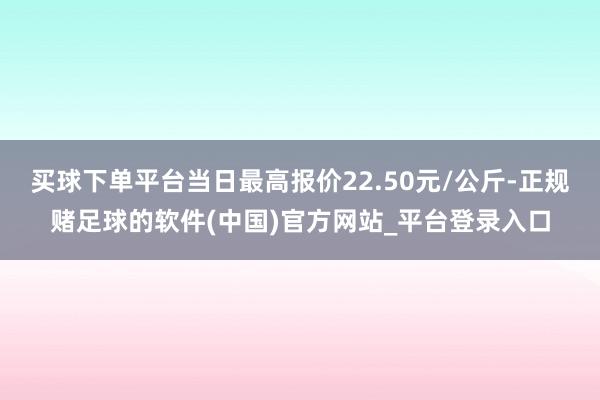 买球下单平台当日最高报价22.50元/公斤-正规赌足球的软件(中国)官方网站_平台登录入口