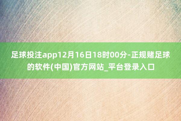 足球投注app　　12月16日18时00分-正规赌足球的软件(中国)官方网站_平台登录入口