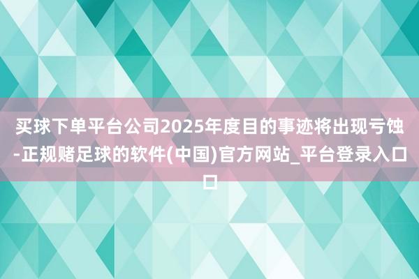 买球下单平台公司2025年度目的事迹将出现亏蚀-正规赌足球的软件(中国)官方网站_平台登录入口